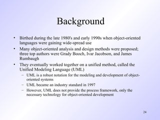 Background
• Birthed during the late 1980's and early 1990s when object-oriented
  languages were gaining wide-spread use
• Many object-oriented analysis and design methods were proposed;
  three top authors were Grady Booch, Ivar Jacobson, and James
  Rumbaugh
• They eventually worked together on a unified method, called the
  Unified Modeling Language (UML)
    – UML is a robust notation for the modeling and development of object-
      oriented systems
    – UML became an industry standard in 1997
    – However, UML does not provide the process framework, only the
      necessary technology for object-oriented development



                                                                             24
 