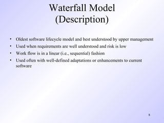 Waterfall Model
                     (Description)
• Oldest software lifecycle model and best understood by upper management
• Used when requirements are well understood and risk is low
• Work flow is in a linear (i.e., sequential) fashion
• Used often with well-defined adaptations or enhancements to current
  software




                                                                        8
 