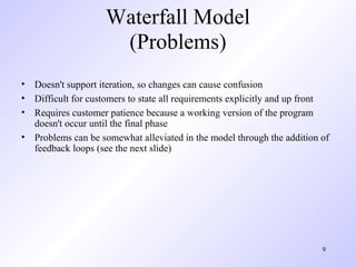 Waterfall Model
                     (Problems)
• Doesn't support iteration, so changes can cause confusion
• Difficult for customers to state all requirements explicitly and up front
• Requires customer patience because a working version of the program
  doesn't occur until the final phase
• Problems can be somewhat alleviated in the model through the addition of
  feedback loops (see the next slide)




                                                                         9
 