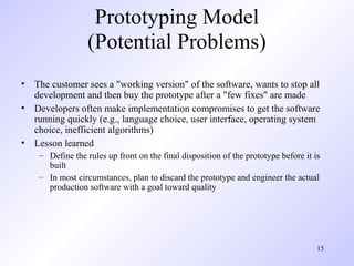 Prototyping Model
                  (Potential Problems)
• The customer sees a "working version" of the software, wants to stop all
  development and then buy the prototype after a "few fixes" are made
• Developers often make implementation compromises to get the software
  running quickly (e.g., language choice, user interface, operating system
  choice, inefficient algorithms)
• Lesson learned
    – Define the rules up front on the final disposition of the prototype before it is
      built
    – In most circumstances, plan to discard the prototype and engineer the actual
      production software with a goal toward quality




                                                                                     15
 
