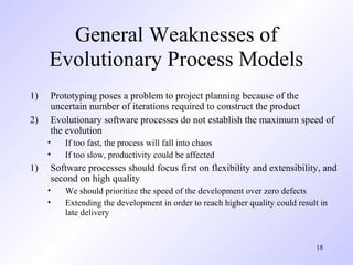 General Weaknesses of
     Evolutionary Process Models
1)   Prototyping poses a problem to project planning because of the
     uncertain number of iterations required to construct the product
2)   Evolutionary software processes do not establish the maximum speed of
     the evolution
     •   If too fast, the process will fall into chaos
     •   If too slow, productivity could be affected
1)   Software processes should focus first on flexibility and extensibility, and
     second on high quality
     •   We should prioritize the speed of the development over zero defects
     •   Extending the development in order to reach higher quality could result in
         late delivery


                                                                               18
 