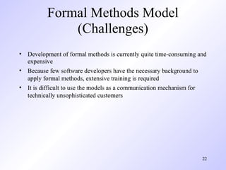 Formal Methods Model
              (Challenges)
• Development of formal methods is currently quite time-consuming and
  expensive
• Because few software developers have the necessary background to
  apply formal methods, extensive training is required
• It is difficult to use the models as a communication mechanism for
  technically unsophisticated customers




                                                                   22
 