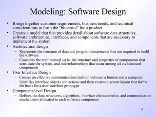 Modeling: Software Design
• Brings together customer requirements, business needs, and technical
  considerations to form the “blueprint” for a product
• Creates a model that that provides detail about software data structures,
  software architecture, interfaces, and components that are necessary to
  implement the system
• Architectural design
    – Represents the structure of data and program components that are required to build
      the software
    – Considers the architectural style, the structure and properties of components that
      constitute the system, and interrelationships that occur among all architectural
      components
• User Interface Design
    – Creates an effective communication medium between a human and a computer
    – Identifies interface objects and actions and then creates a screen layout that forms
      the basis for a user interface prototype
• Component-level Design
    – Defines the data structures, algorithms, interface characteristics, and communication
      mechanisms allocated to each software component

                                                                                      4
 