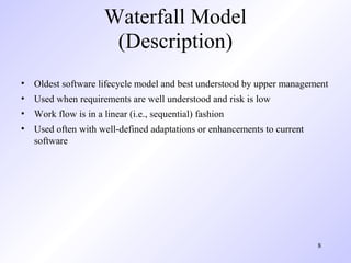 Waterfall Model
                     (Description)
• Oldest software lifecycle model and best understood by upper management
• Used when requirements are well understood and risk is low
• Work flow is in a linear (i.e., sequential) fashion
• Used often with well-defined adaptations or enhancements to current
  software




                                                                        8
 