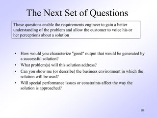 10
The Next Set of Questions
• How would you characterize "good" output that would be generated by
a successful solution?
• What problem(s) will this solution address?
• Can you show me (or describe) the business environment in which the
solution will be used?
• Will special performance issues or constraints affect the way the
solution is approached?
These questions enable the requirements engineer to gain a better
understanding of the problem and allow the customer to voice his or
her perceptions about a solution
 
