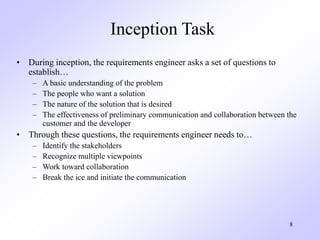8
Inception Task
• During inception, the requirements engineer asks a set of questions to
establish…
– A basic understanding of the problem
– The people who want a solution
– The nature of the solution that is desired
– The effectiveness of preliminary communication and collaboration between the
customer and the developer
• Through these questions, the requirements engineer needs to…
– Identify the stakeholders
– Recognize multiple viewpoints
– Work toward collaboration
– Break the ice and initiate the communication
 