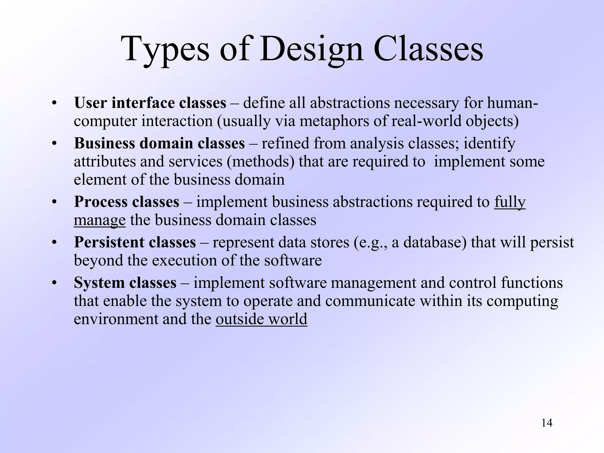 14
Types of Design Classes
• User interface classes – define all abstractions necessary for human-
computer interaction (usually via metaphors of real-world objects)
• Business domain classes – refined from analysis classes; identify
attributes and services (methods) that are required to implement some
element of the business domain
• Process classes – implement business abstractions required to fully
manage the business domain classes
• Persistent classes – represent data stores (e.g., a database) that will persist
beyond the execution of the software
• System classes – implement software management and control functions
that enable the system to operate and communicate within its computing
environment and the outside world
 