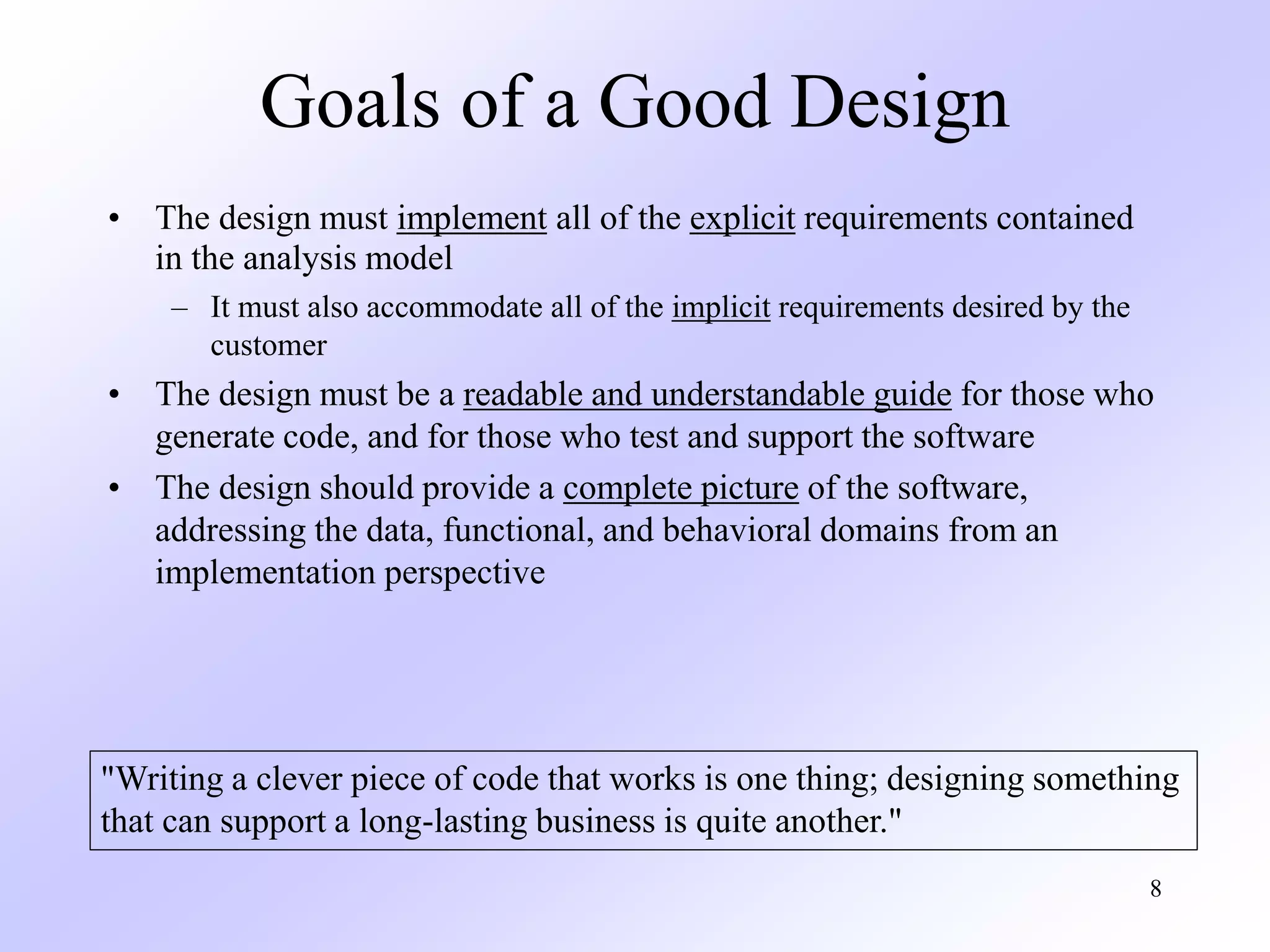 8
Goals of a Good Design
• The design must implement all of the explicit requirements contained
in the analysis model
– It must also accommodate all of the implicit requirements desired by the
customer
• The design must be a readable and understandable guide for those who
generate code, and for those who test and support the software
• The design should provide a complete picture of the software,
addressing the data, functional, and behavioral domains from an
implementation perspective
"Writing a clever piece of code that works is one thing; designing something
that can support a long-lasting business is quite another."
 