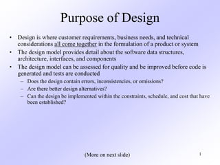 1
Purpose of Design
• Design is where customer requirements, business needs, and technical
considerations all come together in the formulation of a product or system
• The design model provides detail about the software data structures,
architecture, interfaces, and components
• The design model can be assessed for quality and be improved before code is
generated and tests are conducted
– Does the design contain errors, inconsistencies, or omissions?
– Are there better design alternatives?
– Can the design be implemented within the constraints, schedule, and cost that have
been established?
(More on next slide)
 