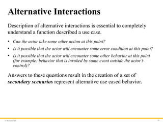 © McGraw Hill 10
Alternative Interactions
Description of alternative interactions is essential to completely
understand a function described a use case.
• Can the actor take some other action at this point?
• Is it possible that the actor will encounter some error condition at this point?
• Is it possible that the actor will encounter some other behavior at this point
(for example: behavior that is invoked by some event outside the actor’s
control)?
Answers to these questions result in the creation of a set of
secondary scenarios represent alternative use cased behavior.
 