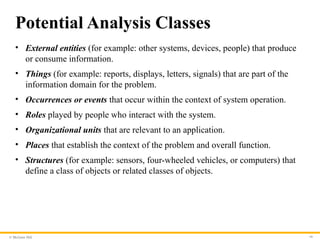 © McGraw Hill 16
Potential Analysis Classes
• External entities (for example: other systems, devices, people) that produce
or consume information.
• Things (for example: reports, displays, letters, signals) that are part of the
information domain for the problem.
• Occurrences or events that occur within the context of system operation.
• Roles played by people who interact with the system.
• Organizational units that are relevant to an application.
• Places that establish the context of the problem and overall function.
• Structures (for example: sensors, four-wheeled vehicles, or computers) that
define a class of objects or related classes of objects.
 