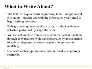 © McGraw Hill 9
What to Write About?
• The first two requirements engineering tasks—inception and
elicitation—provide you with the information you’ll need to
begin writing use cases.
• To begin developing a set of use cases, list the functions or
activities performed by a specific actor.
• You can obtain these from a list of required system functions,
through conversations with stakeholders, or by an evaluation
of activity diagrams developed as part of requirements
modeling.
• Use cases of this type are sometimes referred to as primary
scenarios.
 