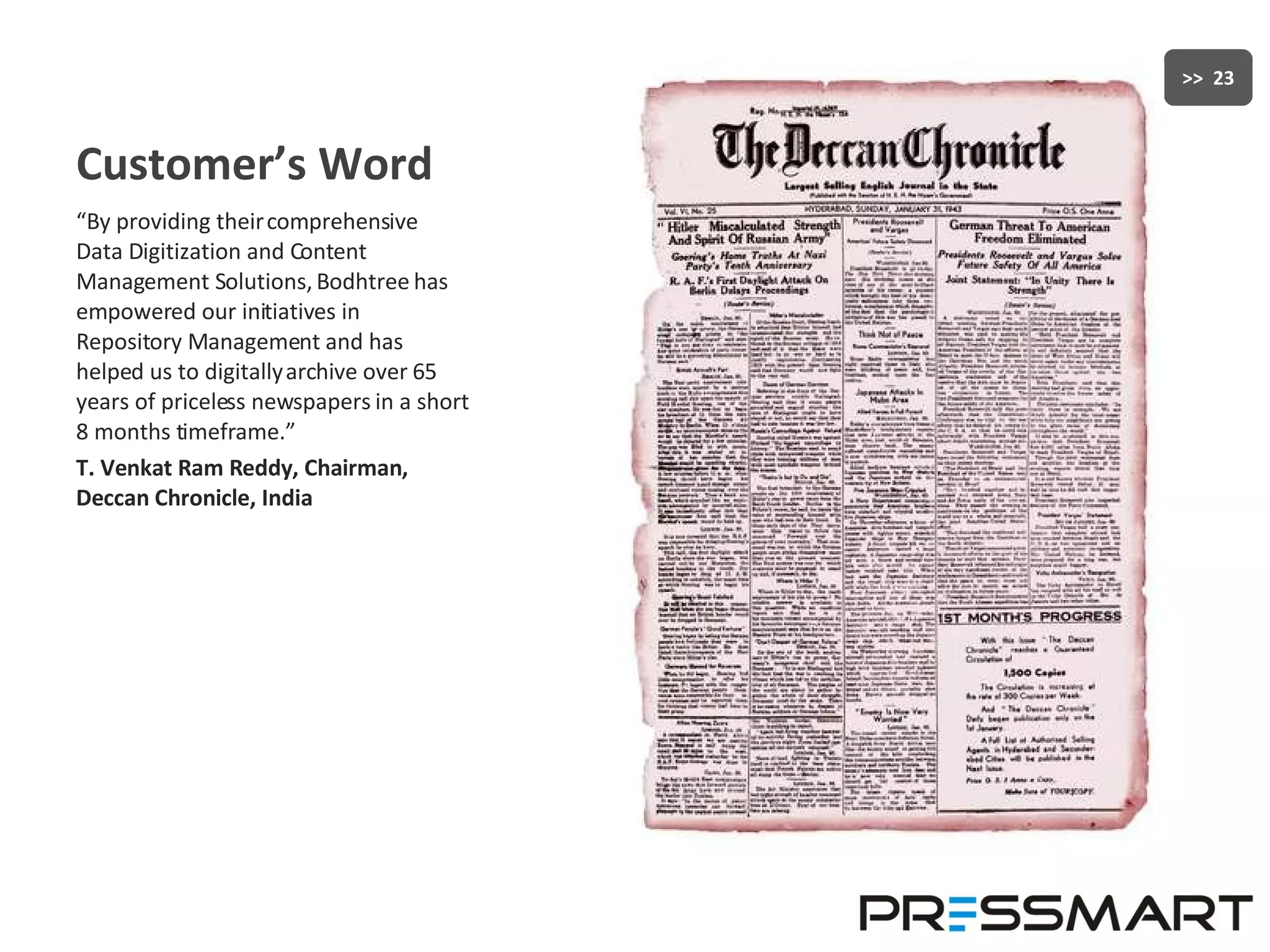 Customer’s Word “ By providing their comprehensive Data Digitization and Content Management Solutions, Bodhtree has empowered our initiatives in Repository Management and has helped us to digitally archive over 65 years of priceless newspapers in a short 8 months timeframe.”  T. Venkat Ram Reddy, Chairman, Deccan Chronicle, India 
