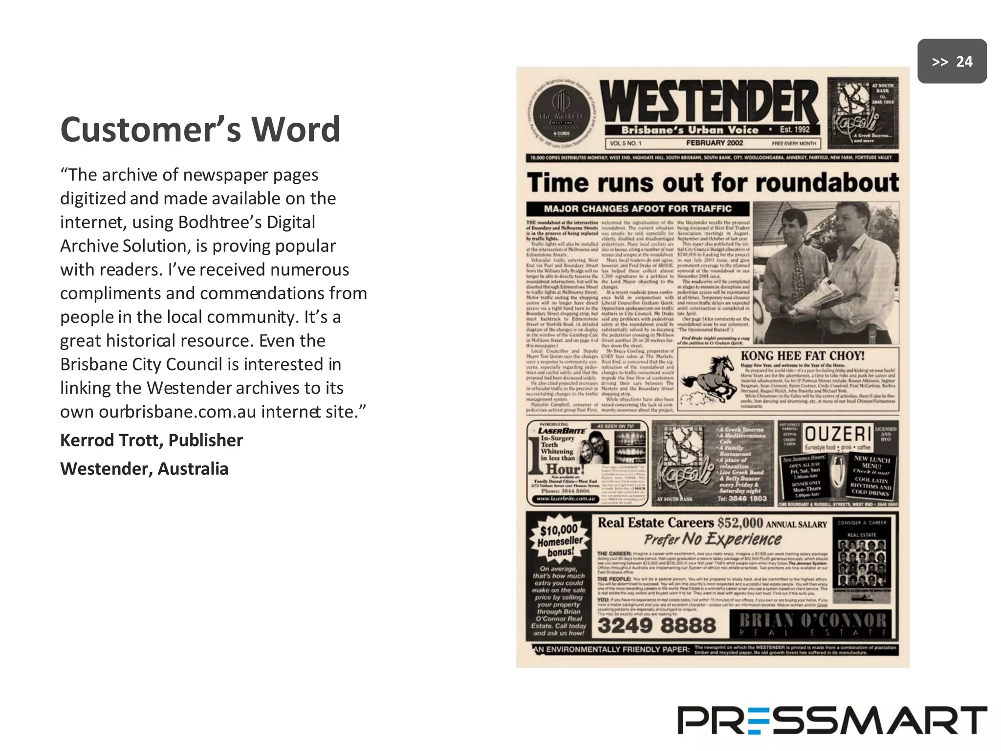 Customer’s Word “ The archive of newspaper pages digitized and made available on the internet, using Bodhtree’s Digital Archive Solution, is proving popular with readers. I’ve received numerous compliments and commendations from people in the local community. It’s a great historical resource. Even the Brisbane City Council is interested in linking the Westender archives to its own ourbrisbane.com.au internet site.” Kerrod Trott, Publisher Westender, Australia 