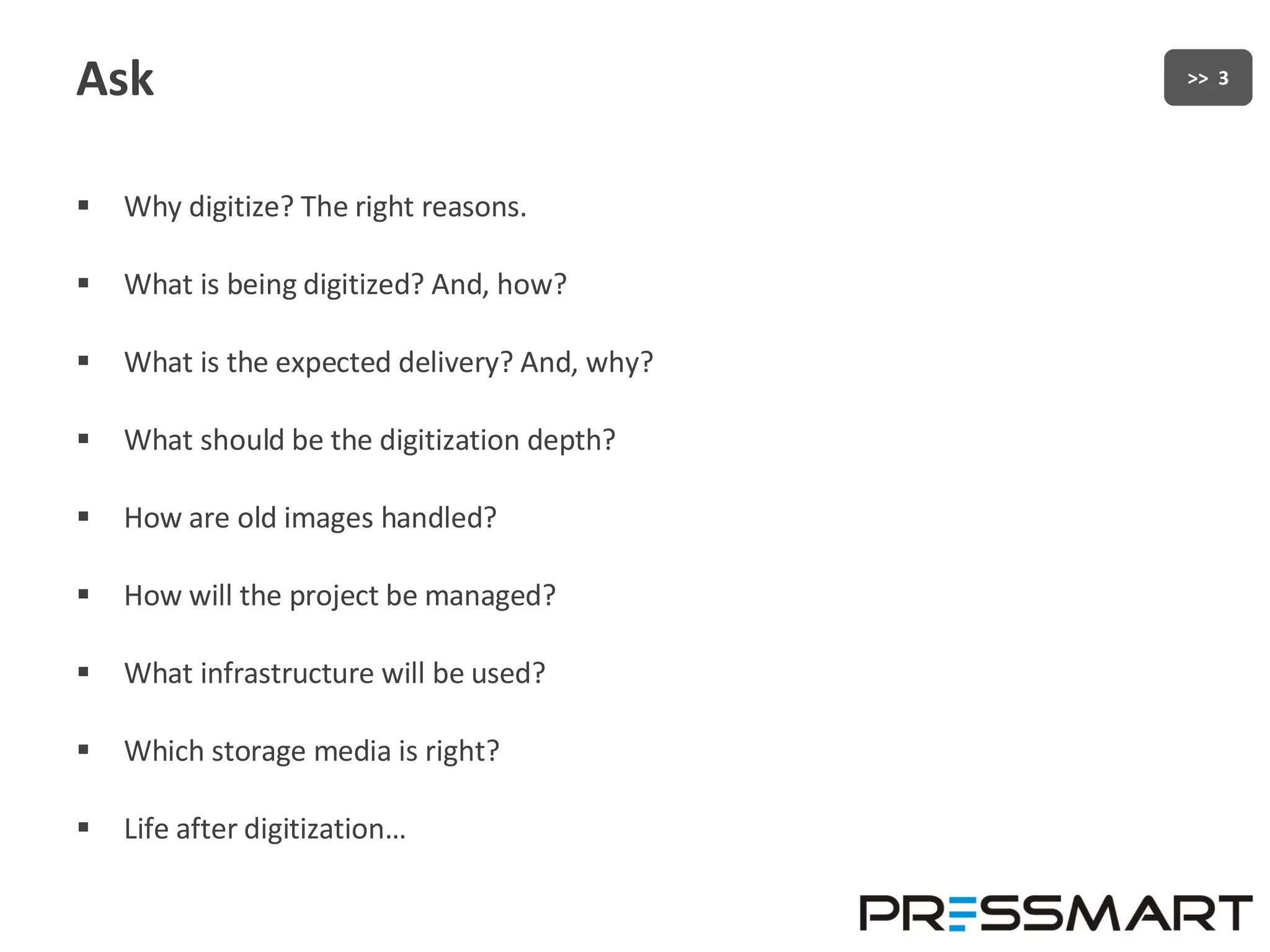Ask Why digitize? The right reasons. What is being digitized? And, how? What is the expected delivery? And, why? What should be the digitization depth? How are old images handled? How will the project be managed? What infrastructure will be used? Which storage media is right? Life after digitization… 