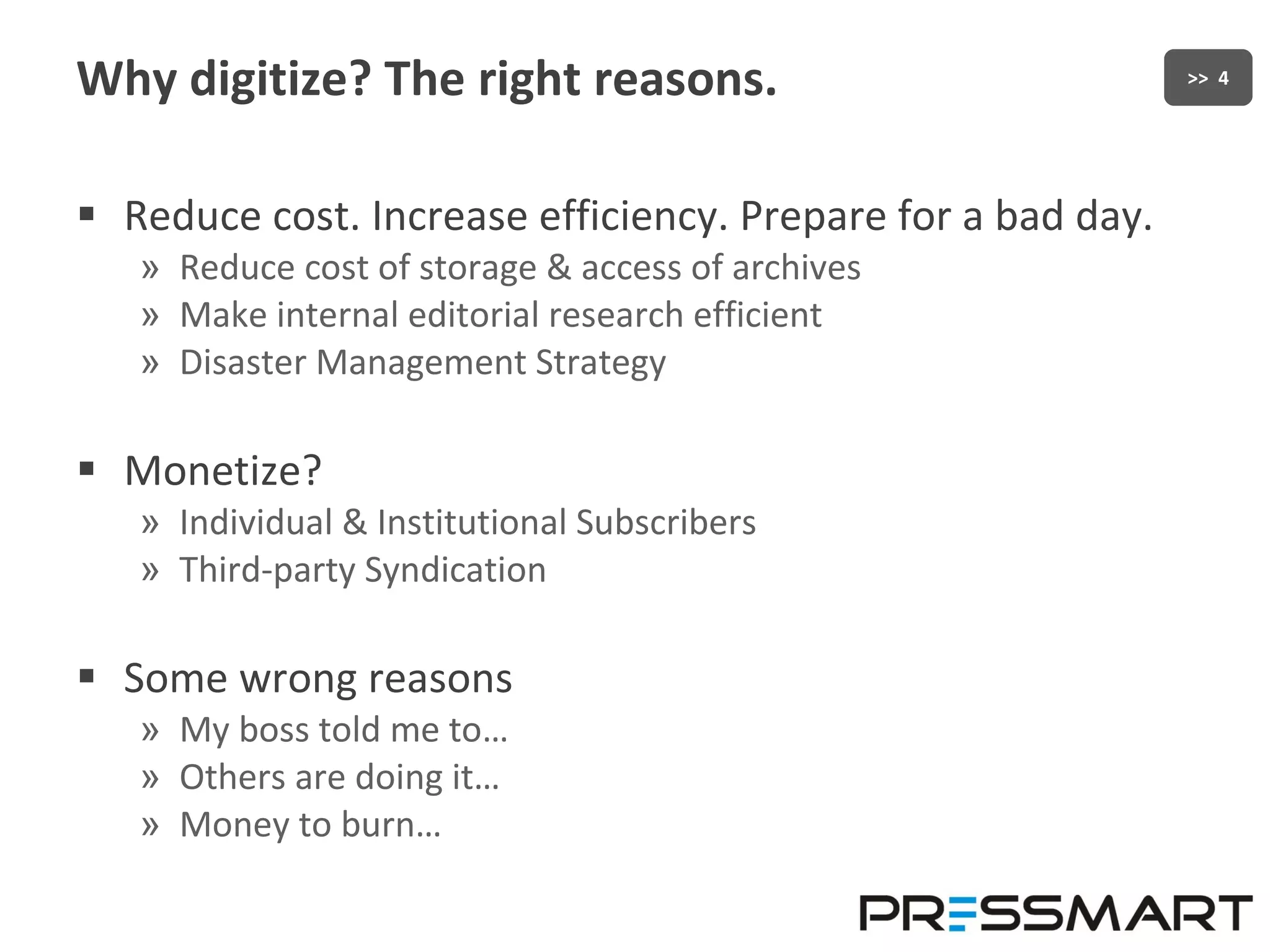 Why digitize? The right reasons. Reduce cost. Increase efficiency. Prepare for a bad day. Reduce cost of storage & access of archives Make internal editorial research efficient Disaster Management Strategy Monetize? Individual & Institutional Subscribers Third-party Syndication Some wrong reasons My boss told me to… Others are doing it… Money to burn… 