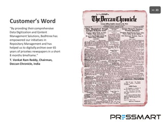 Customer’s Word “ By providing their comprehensive Data Digitization and Content Management Solutions, Bodhtree has empowered our initiatives in Repository Management and has helped us to digitally archive over 65 years of priceless newspapers in a short 8 months timeframe.”  T. Venkat Ram Reddy, Chairman, Deccan Chronicle, India 