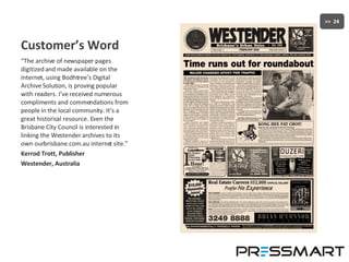 Customer’s Word “ The archive of newspaper pages digitized and made available on the internet, using Bodhtree’s Digital Archive Solution, is proving popular with readers. I’ve received numerous compliments and commendations from people in the local community. It’s a great historical resource. Even the Brisbane City Council is interested in linking the Westender archives to its own ourbrisbane.com.au internet site.” Kerrod Trott, Publisher Westender, Australia 