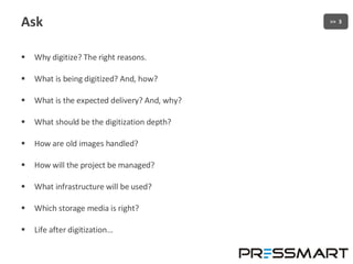 Ask Why digitize? The right reasons. What is being digitized? And, how? What is the expected delivery? And, why? What should be the digitization depth? How are old images handled? How will the project be managed? What infrastructure will be used? Which storage media is right? Life after digitization… 