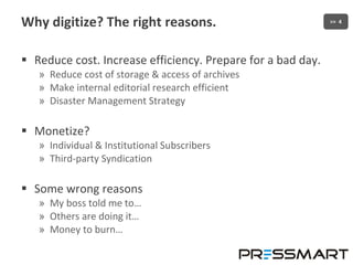 Why digitize? The right reasons. Reduce cost. Increase efficiency. Prepare for a bad day. Reduce cost of storage & access of archives Make internal editorial research efficient Disaster Management Strategy Monetize? Individual & Institutional Subscribers Third-party Syndication Some wrong reasons My boss told me to… Others are doing it… Money to burn… 