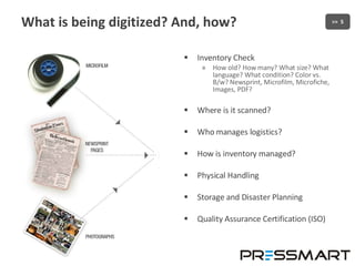 What is being digitized? And, how? Inventory Check How old? How many? What size? What language? What condition? Color vs. B/w? Newsprint, Microfilm, Microfiche, Images, PDF? Where is it scanned? Who manages logistics? How is inventory managed? Physical Handling Storage and Disaster Planning Quality Assurance Certification (ISO) 