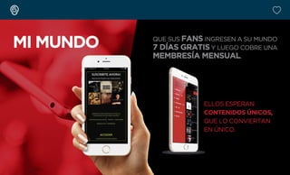 MI MUNDO QUE SUS FANS INGRESEN A SU MUNDO
7 DÍAS GRATIS Y LUEGO COBRE UNA
MEMBRESÍA MENSUAL.
ELLOS ESPERAN
CONTENIDOS ÚNICOS,
QUE LO CONVIERTAN
EN ÚNICO.
 