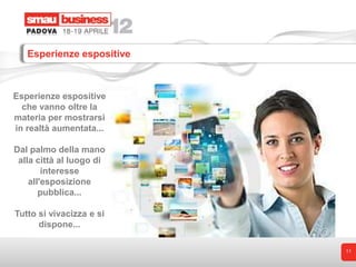 Esperienze espositive



Esperienze espositive
  che vanno oltre la
materia per mostrarsi
in realtà aumentata...

Dal palmo della mano
 alla città al luogo di
        interesse
    all'esposizione
       pubblica...

Tutto si vivacizza e si
      dispone...

                           11
 