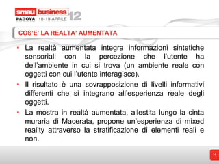 COS’E’ LA REALTA’ AUMENTATA

• La realtà aumentata integra informazioni sintetiche
  sensoriali con la percezione che l’utente ha
  dell’ambiente in cui si trova (un ambiente reale con
  oggetti con cui l’utente interagisce).
• Il risultato è una sovrapposizione di livelli informativi
  differenti che si integrano all’esperienza reale degli
  oggetti.
• La mostra in realtà aumentata, allestita lungo la cinta
  muraria di Macerata, propone un’esperienza di mixed
  reality attraverso la stratificazione di elementi reali e
  non.
                                                              14
 