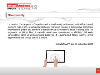 Mixed reality


La mostra, che propone un’esperienza di «mixed reality» attraverso la stratificazione di
elementi reali e non, è salita alla ribalta del mondo di Internet e delle nuove tecnologie
informatiche grazie allo scrittore di fantascienza statunitense Bruce Sterling, che l’ha
segnalata su Wired Usa, il mensile americano considerato la «Bibbia» del Web,
scrivendone come di un’esperienza piacevole di «augmented italian reality», primo
esperimento che unisce poesia e pittura.

                                                  Dalla STAMPA del 16 settembre 2011




                                                                                             18
 