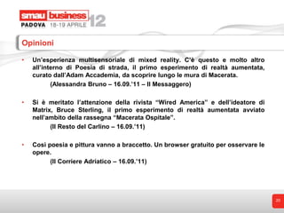 Opinioni

•   Un’esperienza multisensoriale di mixed reality. C’è questo e molto altro
    all’interno di Poesia di strada, il primo esperimento di realtà aumentata,
    curato dall’Adam Accademia, da scoprire lungo le mura di Macerata.
           (Alessandra Bruno – 16.09.’11 – Il Messaggero)

•   Si è meritato l’attenzione della rivista “Wired America” e dell’ideatore di
    Matrix, Bruce Sterling, il primo esperimento di realtà aumentata avviato
    nell’ambito della rassegna “Macerata Ospitale”.
          (Il Resto del Carlino – 16.09.’11)

•   Così poesia e pittura vanno a braccetto. Un browser gratuito per osservare le
    opere.
          (Il Corriere Adriatico – 16.09.’11)




                                                                                    20
 