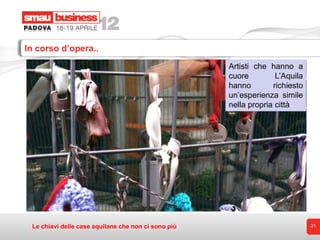 In corso d’opera..
                                                     Artisti che hanno a
                                                     cuore         L’Aquila
                                                     hanno        richiesto
                                                     un’esperienza simile
                                                     nella propria città




 Le chiavi delle case aquilane che non ci sono più                            21
 