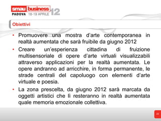 Obiettivi

• Promuovere una mostra d’arte contemporanea in
  realtà aumentata che sarà fruibile da giugno 2012
• Creare      un’esperienza      cittadina  di    fruizione
  multisensoriale di opere d’arte virtuali visualizzabili
  attraverso applicazioni per la realtà aumentata. Le
  opere andranno ad arricchire, in forma permanente, le
  strade centrali del capoluogo con elementi d’arte
  virtuale e poesia.
• La zona prescelta, da giugno 2012 sarà marcata da
  oggetti artistici che lì resteranno in realtà aumentata
  quale memoria emozionale collettiva.
                                                              22
 