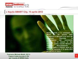 L’Aquila SMART City, 15 aprile 2012




                                      #occupylaquila è la campagna di
                                      Wired per far parlare della
                                      situazione in Abruzzo a tre anni dal
                                      terremoto.         Riprende        la
                                      provocazione       del    movimento
                                      #occupy e si muove in due
                                      direzioni: online, tramite Wired.it e
                                      l'hashtag      #occupylaquila,      e
                                      materialmente a L'Aquila, dove si è
                                      tenuto un barcamp il 15 aprile 2012
                                      per parlare di futuro

 Futurama (Michele Mobili, 2011):
                                                                              23
   l’opera è stata lanciata in RA
    per l’evento di WIRED Italia
 