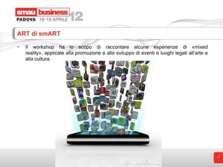 ART di smART

•   Il workshop ha lo scopo di raccontare alcune esperienze di «mixed
    reality», applicate alla promozione e allo sviluppo di eventi e luoghi legati all’arte e
    alla cultura.




                                                                                               3
 
