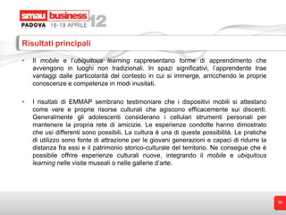 Risultati principali

•   Il mobile e l’ubiquitous learning rappresentano forme di apprendimento che
    avvengono in luoghi non tradizionali. In spazi significativi, l’apprendente trae
    vantaggi dalle particolarità del contesto in cui si immerge, arricchendo le proprie
    conoscenze e competenze in modi inusitati.

•   I risultati di EMMAP sembrano testimoniare che i dispositivi mobili si attestano
    come vere e proprie risorse culturali che agiscono efficacemente sui discenti.
    Generalmente gli adolescenti considerano i cellulari strumenti personali per
    mantenere la propria rete di amicizie. Le esperienze condotte hanno dimostrato
    che usi differenti sono possibili. La cultura è una di queste possibilità. Le pratiche
    di utilizzo sono fonte di attrazione per le giovani generazioni e capaci di ridurre la
    distanza fra essi e il patrimonio storico-culturale del territorio. Ne consegue che è
    possibile offrire esperienze culturali nuove, integrando il mobile e ubiquitous
    learning nelle visite museali o nelle gallerie d’arte.




                                                                                             30
 