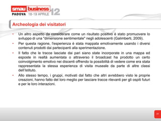 Archeologia dei visitatori

•   Un altro aspetto da considerare come un risultato positivo è stato promuovere lo
    sviluppo di una "dimensione sentimentale" negli adolescenti (Galimberti, 2009).
•   Per questa ragione, l'esperienza è stata mappata emotivamente usando i diversi
    contenuti prodotti dai partecipanti alla sperimentazione.
•   Il fatto che le tracce lasciate dai pari siano state incorporate in una mappa ed
    esposte in realtà aumentata o attraverso il broadcast ha prodotto un certo
    coinvolgimento emotivo nei discenti offrendo la possibilità di vedere come era stata
    rappresentata la stessa esperienza di visita museale da parte di altre classi
    dell’Istituto.
•   Allo stesso tempo, i gruppi, motivati dal fatto che altri avrebbero visto le proprie
    creazioni, hanno fatto del loro meglio per lasciare tracce rilevanti per gli ospiti futuri
    e per le loro interazioni.




                                                                                                 31
 