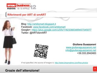 Riferimenti per ART di smART


          Blog: http://artdismart.blogspot.it
          Facebook: www.facebook.com/artdismart
          Google+: https://plus.google.com/u/0/b/118233663489457545077
          Twitter: @ARTdismART



                                                                     Giuliana Guazzaroni
                                                                www.giulianaguazzaroni.net
                                                               info@giulianaguazzaroni.net
                                                                          +39.333.2042483


          If not specified, the source of images is: http://www.dreamstime.com/free-photos


                                                                                             38
Grazie dell’attenzione!
 
