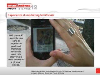 Esperienze di marketing territoriale




 ART di smART
  raccoglie una
      serie di
    esperienze
    positive di
    marketing
    territoriale
     realizzate
   attraverso la
realtà aumentata
    e gli smart
      objects.

                                                                                                  4
                   Nell’immagine realtà aumentata lungo le mura di Macerata, visualizzazione di
                   un’opera di Hernàn Chavar per Poesia di Strada
 
