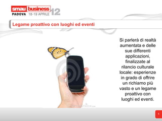 Legame proattivo con luoghi ed eventi


                                        Si parlerà di realtà
                                        aumentata e delle
                                             sue differenti
                                             applicazioni,
                                             finalizzate al
                                          rilancio culturale
                                        locale: esperienze
                                         in grado di offrire
                                           un richiamo più
                                        vasto e un legame
                                             proattivo con
                                         luoghi ed eventi.


                                                               5
 