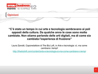 Opinioni




“C’è stato un tempo in cui arte e tecnologia sembravano ai poli
  opposti della cultura. Da qualche anno le cose sono molto
cambiate. Non stiamo parlando delle arti digitali, ma di come sia
               cambiata l’esperienza di fruizione”

   Laura Zanotti, Caporedattore di The Biz Loft, in Arte e tecnologia: sì, ma come
                                   cambiano i tempi!
    http://thebizloft.com/content/arte-e-tecnologia-si-ma-come-cambiano-i-tempi




                                                                                     6
 