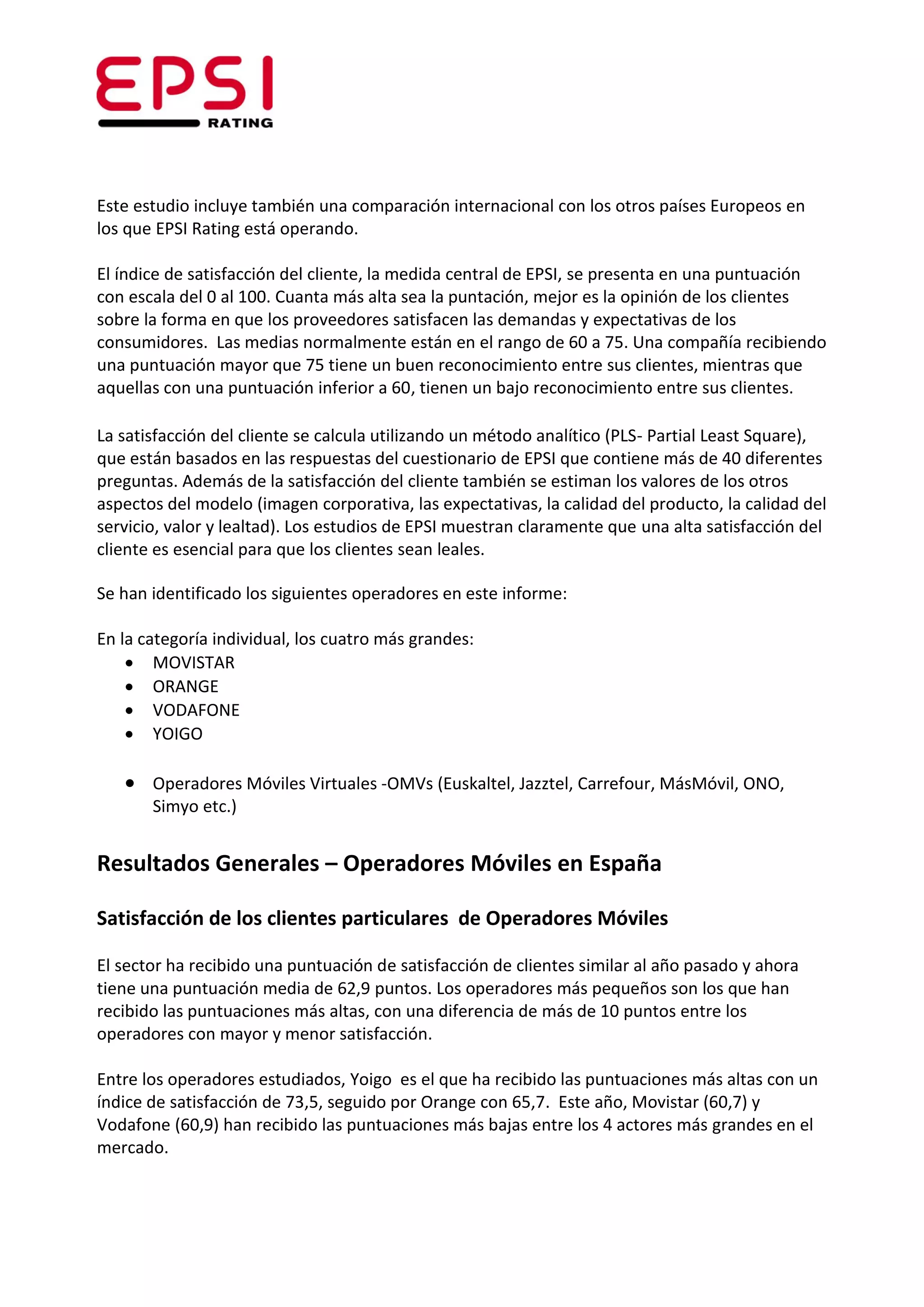 Este estudio incluye también una comparación internacional con los otros países Europeos en
los que EPSI Rating está operando.

El índice de satisfacción del cliente, la medida central de EPSI, se presenta en una puntuación
con escala del 0 al 100. Cuanta más alta sea la puntación, mejor es la opinión de los clientes
sobre la forma en que los proveedores satisfacen las demandas y expectativas de los
consumidores. Las medias normalmente están en el rango de 60 a 75. Una compañía recibiendo
una puntuación mayor que 75 tiene un buen reconocimiento entre sus clientes, mientras que
aquellas con una puntuación inferior a 60, tienen un bajo reconocimiento entre sus clientes.

La satisfacción del cliente se calcula utilizando un método analítico (PLS- Partial Least Square),
que están basados en las respuestas del cuestionario de EPSI que contiene más de 40 diferentes
preguntas. Además de la satisfacción del cliente también se estiman los valores de los otros
aspectos del modelo (imagen corporativa, las expectativas, la calidad del producto, la calidad del
servicio, valor y lealtad). Los estudios de EPSI muestran claramente que una alta satisfacción del
cliente es esencial para que los clientes sean leales.

Se han identificado los siguientes operadores en este informe:

En la categoría individual, los cuatro más grandes:
     MOVISTAR
     ORANGE
     VODAFONE
     YOIGO

    Operadores Móviles Virtuales -OMVs (Euskaltel, Jazztel, Carrefour, MásMóvil, ONO,
       Simyo etc.)


Resultados Generales – Operadores Móviles en España

Satisfacción de los clientes particulares de Operadores Móviles

El sector ha recibido una puntuación de satisfacción de clientes similar al año pasado y ahora
tiene una puntuación media de 62,9 puntos. Los operadores más pequeños son los que han
recibido las puntuaciones más altas, con una diferencia de más de 10 puntos entre los
operadores con mayor y menor satisfacción.

Entre los operadores estudiados, Yoigo es el que ha recibido las puntuaciones más altas con un
índice de satisfacción de 73,5, seguido por Orange con 65,7. Este año, Movistar (60,7) y
Vodafone (60,9) han recibido las puntuaciones más bajas entre los 4 actores más grandes en el
mercado.
 