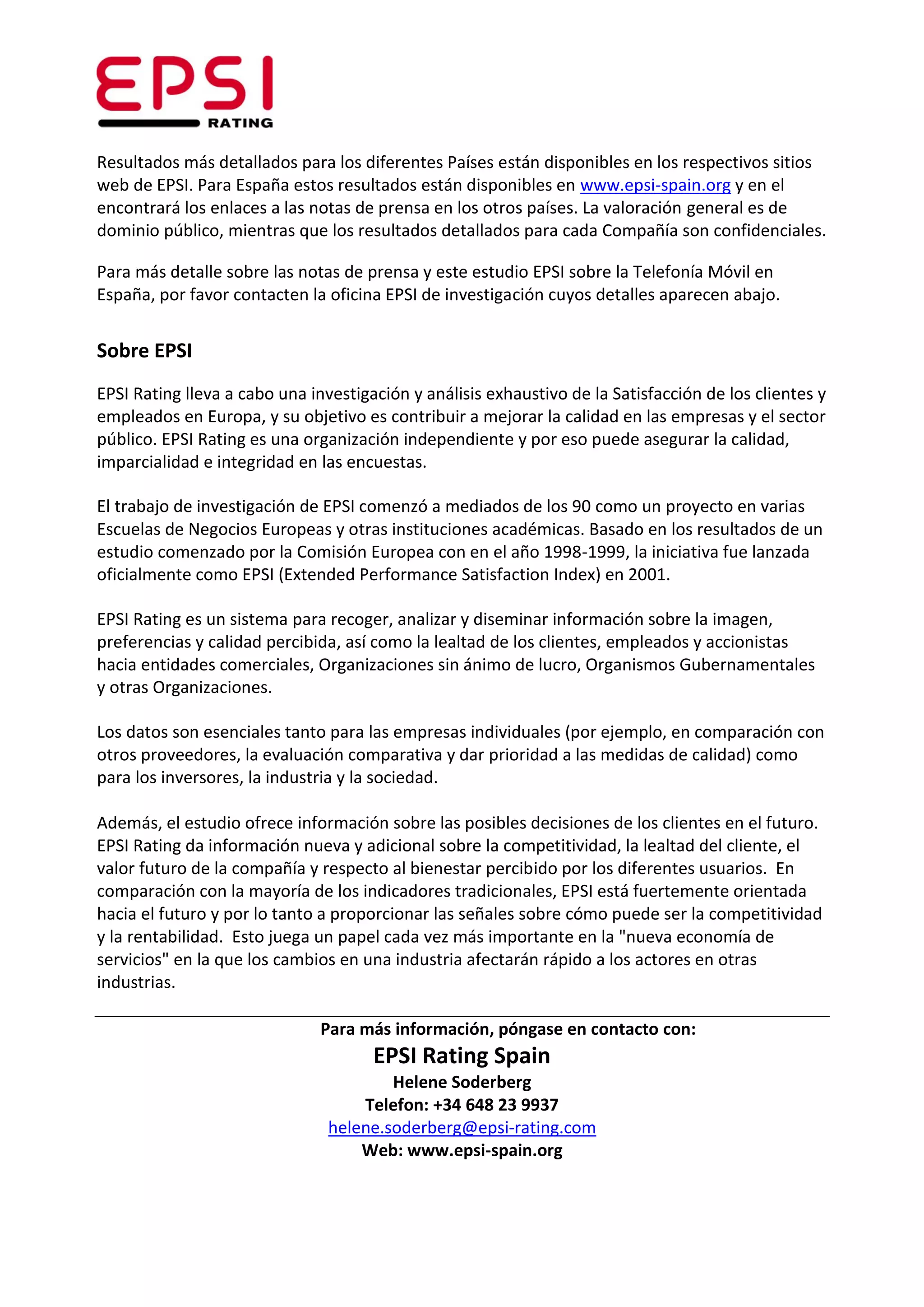 Resultados más detallados para los diferentes Países están disponibles en los respectivos sitios
web de EPSI. Para España estos resultados están disponibles en www.epsi-spain.org y en el
encontrará los enlaces a las notas de prensa en los otros países. La valoración general es de
dominio público, mientras que los resultados detallados para cada Compañía son confidenciales.

Para más detalle sobre las notas de prensa y este estudio EPSI sobre la Telefonía Móvil en
España, por favor contacten la oficina EPSI de investigación cuyos detalles aparecen abajo.


Sobre EPSI
EPSI Rating lleva a cabo una investigación y análisis exhaustivo de la Satisfacción de los clientes y
empleados en Europa, y su objetivo es contribuir a mejorar la calidad en las empresas y el sector
público. EPSI Rating es una organización independiente y por eso puede asegurar la calidad,
imparcialidad e integridad en las encuestas.

El trabajo de investigación de EPSI comenzó a mediados de los 90 como un proyecto en varias
Escuelas de Negocios Europeas y otras instituciones académicas. Basado en los resultados de un
estudio comenzado por la Comisión Europea con en el año 1998-1999, la iniciativa fue lanzada
oficialmente como EPSI (Extended Performance Satisfaction Index) en 2001.

EPSI Rating es un sistema para recoger, analizar y diseminar información sobre la imagen,
preferencias y calidad percibida, así como la lealtad de los clientes, empleados y accionistas
hacia entidades comerciales, Organizaciones sin ánimo de lucro, Organismos Gubernamentales
y otras Organizaciones.

Los datos son esenciales tanto para las empresas individuales (por ejemplo, en comparación con
otros proveedores, la evaluación comparativa y dar prioridad a las medidas de calidad) como
para los inversores, la industria y la sociedad.

Además, el estudio ofrece información sobre las posibles decisiones de los clientes en el futuro.
EPSI Rating da información nueva y adicional sobre la competitividad, la lealtad del cliente, el
valor futuro de la compañía y respecto al bienestar percibido por los diferentes usuarios. En
comparación con la mayoría de los indicadores tradicionales, EPSI está fuertemente orientada
hacia el futuro y por lo tanto a proporcionar las señales sobre cómo puede ser la competitividad
y la rentabilidad. Esto juega un papel cada vez más importante en la "nueva economía de
servicios" en la que los cambios en una industria afectarán rápido a los actores en otras
industrias.

                              Para más información, póngase en contacto con:
                                      EPSI Rating Spain
                                        Helene Soderberg
                                    Telefon: +34 648 23 9937
                                helene.soderberg@epsi-rating.com
                                    Web: www.epsi-spain.org
 