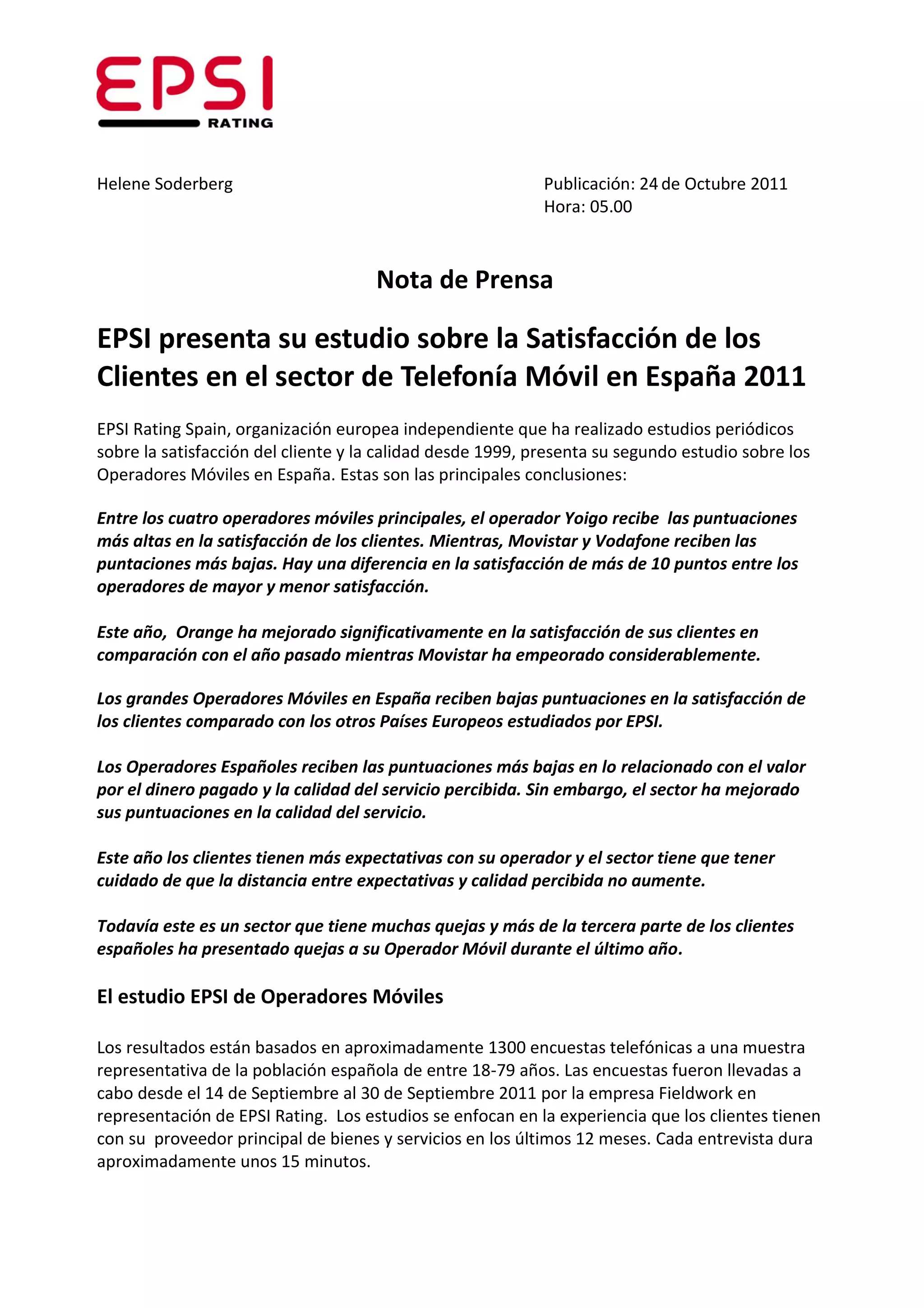 Helene Soderberg                                            Publicación: 24 de Octubre 2011
                                                            Hora: 05.00



                                     Nota de Prensa

EPSI presenta su estudio sobre la Satisfacción de los
Clientes en el sector de Telefonía Móvil en España 2011
EPSI Rating Spain, organización europea independiente que ha realizado estudios periódicos
sobre la satisfacción del cliente y la calidad desde 1999, presenta su segundo estudio sobre los
Operadores Móviles en España. Estas son las principales conclusiones:

Entre los cuatro operadores móviles principales, el operador Yoigo recibe las puntuaciones
más altas en la satisfacción de los clientes. Mientras, Movistar y Vodafone reciben las
puntaciones más bajas. Hay una diferencia en la satisfacción de más de 10 puntos entre los
operadores de mayor y menor satisfacción.

Este año, Orange ha mejorado significativamente en la satisfacción de sus clientes en
comparación con el año pasado mientras Movistar ha empeorado considerablemente.

Los grandes Operadores Móviles en España reciben bajas puntuaciones en la satisfacción de
los clientes comparado con los otros Países Europeos estudiados por EPSI.

Los Operadores Españoles reciben las puntuaciones más bajas en lo relacionado con el valor
por el dinero pagado y la calidad del servicio percibida. Sin embargo, el sector ha mejorado
sus puntuaciones en la calidad del servicio.

Este año los clientes tienen más expectativas con su operador y el sector tiene que tener
cuidado de que la distancia entre expectativas y calidad percibida no aumente.

Todavía este es un sector que tiene muchas quejas y más de la tercera parte de los clientes
españoles ha presentado quejas a su Operador Móvil durante el último año.

El estudio EPSI de Operadores Móviles

Los resultados están basados en aproximadamente 1300 encuestas telefónicas a una muestra
representativa de la población española de entre 18-79 años. Las encuestas fueron llevadas a
cabo desde el 14 de Septiembre al 30 de Septiembre 2011 por la empresa Fieldwork en
representación de EPSI Rating. Los estudios se enfocan en la experiencia que los clientes tienen
con su proveedor principal de bienes y servicios en los últimos 12 meses. Cada entrevista dura
aproximadamente unos 15 minutos.
 
