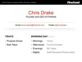 How to Grow a Company When “The Sky is Falling!”




                                    Chris Drake
                                 Founder and CEO of FireHost


                  Email chris.drake@firehost.com       Twitter @chrisdrake




   TRAITS                               WORKING DAY (Goal)
    • Purpose Driven                    • Mornings:   Vision
    • Risk Taker                        • Afternoons: Communication
                                        • Evenings:   My Tasks
                                        • Nights:     Self-Education/Preservation
 
