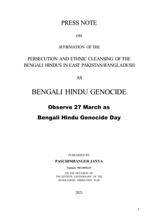 1
PRESS NOTE
ON
AFFIRMATION OF THE
PERSECUTION AND ETHNIC CLEANSING OF THE
BENGALI HINDUS IN EAST PAKISTAN/BANGLADESH
AS
BENGALI HINDU GENOCIDE
Observe 27 March as
Bengali Hindu Genocide Day
PUBLISHED BY
PASCHIMBANGER JANYA
Contact: 9831085215
ON THE OCCASION OF
THE FIFTIETH ANNIVERSARY OF THE
BANGLADESH LIBERATION WAR
2021
 