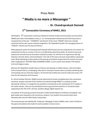 Press Note

                “ Media is no more a Messenger “
                                                       - Dr. Chandraprakash Dwivedi
                2nd Convocation Ceremony of NIMCJ, 2011

Ahmedabad:     2nd Convocation ceremony of National Institute of Mass Communication and Journalism
(NIMCJ) was held in Ahmedabad on Dec,11 . Dr. Chandraprakash Dwivedi was the Chief Guest who is
renowned face of the epic “ CHANAKYA” and director of the movie “PINJAR” which was critically
acclaimed and has won various national recognitions. Shri Rajeshbhai Gandhi, the managing director of
”VADILAL” industry was the Guest of Honour.

While giving the speech Dr Chandraprakash Dwivedi (Chief Guest) was very inspirational in his words. He
emphasized on how our society in this era is all affected by advertising media. He shared his personal
experiences and said how we have been enslaved by media. He referred to his experiences with big
television channels where commercialization is the talk of the town and social responsibility is being side
lined. While bestowing his best wishes to the passing out students he gave them the mantra of success
with a single phrase “SATYAM VADA, DHARAMA CHARA”, as one cannot move ahead in life without
truth and religious values.

Whereas Shri Rajeshbhai Gandhi (Guest of Honor), who belongs to Vadilal industry, referred to Mass
Communication field as a challenging, wide and an innovative industry where everyday something new,
commanding and out of the box happens. He himself had to follow the trend of media and create a PR
team for the expansion of his business.

Dr. Shirish Kashikar (Director, NIMCJ) warmly welcomed the Guests and gathering at the convocation
ceremony. He gave overview of the institute and said that though NIMCJ is a coming up media
educational institute, it’s recognition has spread far and wide due to the contribution of it’s student in
the media industry. They are very well placed and occupy prominent positions in renowned media
organizations like TV9, GTPL, Ad Vista, Sandhan (Bisag), Digital Upstarts etc.

16 students of the passing out batch have been conferred with diploma certificates and degrees, two
gold medals were awarded to the meritorious students. Five students from present batch were
felicitated with Late Shri Akhil Chopra Scholarships.

The ceremony was concluded by Mr. Pradip Jain, Managing Trustee of NIMCJ, with a vote of thanks to
the guest and students who made this event possible in every manner.

0000000000000000000000000000000000000000000000000000000000000000000000000000000000
 