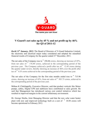 V-Guard’s net sales up by 45 % and net profit up by 46%
                       for Q3 of 2011-12

Kochi 31st January, 2012: The Board of Directors of V-Guard Industries Limited,
the electronic and electrical major today considered and adopted the unaudited
financial results of Company for the quarter ended 31st December, 2011.

The net sales of the Company rose to ` 256.86 crores, showing an increase of 45%,
from net sales of ` 176.80 crores, achieved in the corresponding period of the
previous year. The Company achieved a profit after tax of ` 12.45 crores during
the quarter under review, thereby showing an increase of 46% over the profit after
tax of ` 8.55 crores achieved in the corresponding period of the previous year.

The net sales of the Company for the first nine months ended rose to ` 715.96
crores, showing an increase of 42%, from net sales of ` 503.75 crores, achieved in
the corresponding period of the previous year.

Mithun K Chittilappilly, Executive Director, said that product verticals like Motor
pumps, cables, Digital UPS and stabilizers have contributed to sales growth. He
said that Management has introduced various cost control initiatives which has
resulted in improved margins in the current inflationary environment.

Dr. George Sleeba, Joint Managing Director said that the new solar water heater
plant with new and improved technology built at a cost of ` 10.50 crores will
become operational in February 2012.
 