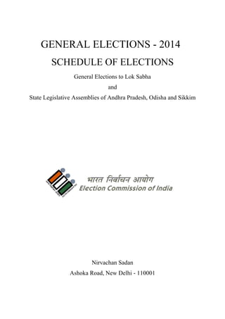 GENERAL ELECTIONS - 2014
SCHEDULE OF ELECTIONS
General Elections to Lok Sabha
and
State Legislative Assemblies of Andhra Pradesh, Odisha and Sikkim

Nirvachan Sadan
Ashoka Road, New Delhi - 110001

 