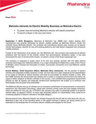 1.1.1.1.1.1.1.1 Re
Press Note
Mahindra rebrands its Electric Mobility Business as Mahindra Electric
• To power new and existing Mahindra vehicles with electric powertrain
• To launch e-Supro in the very near future
September 7, 2016, Bengaluru: Mahindra & Mahindra Ltd. (M&M Ltd.), India’s leading SUV
manufacturer has recently rebranded its electric mobility portfolio as Mahindra Electric. Under the
umbrella brand, Mahindra Electric, the company will manufacture electric cars, license out its electric
vehicle technologies, electrify its new and existing platforms and help deliver integrated zero emissions
mobility solutions.
Further to the introduction of its electric car, the Mahindra e2o, the company has continued its electric
ambitions with the launch of the eVerito, India’s first zero-emission, all-electric sedan. It has also
showcased the soon to be launched e-Supro, an electric version of the Supro passenger van.
The company is expected to power some of its new and existing vehicles with the latest electric
drivetrain technology from Mahindra Electric. It is a clear embodiment of Mahindra’s vision of the ‘Future
of Mobility’ which includes the framework of Green, Connected, Convenient and Cost Effective vehicle
technology.
Arvind Mathew, Chief Executive Officer, Mahindra Reva mentioned, “As the pioneer of electric
vehicles and integrated mobility solutions in India, we have laid out a clear roadmap for the electrification
of our range of vehicles to reduce emission and build an eco-system for electric mobility in India. With
the FAME scheme the Government has already set in motion a conducive environment and hence we
expect a faster adoption of electric vehicles in the country. I am confident that progressive Government
policies as well as speedy and adequate infrastructure development will enable us to embrace new
technologies that are green and sustainable.”
The Mahindra Electric line-up of vehicles are an innovative combination of advancements in automotive,
electronics and information technology, paired with minimal running costs and zero tailpipe emissions,
which are perfect for intra city use. In FY2016, the company has seen a substantial growth in its electric
vehicle sales, as against FY2015. In future with corporate policies on sustainability, there could be an
increasing adoption of Electric Vehicles in the B2B category.
Moving beyond India, Mahindra Electric has already forayed into the UK with its entry level e2o city car.
Mahindra is also one of the founding teams in the global Formula E electric car racing series and is
dedicated to the development of innovative electric mobility technologies for the future.
Copyright © 2016 Mahindra & Mahindra Ltd. All rights reserved.
 