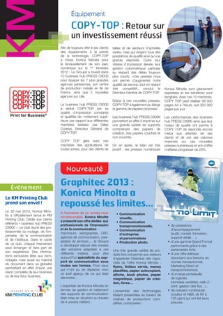 Équipement
Le KM Printing Club
prend son envol !
Événement
Nouveauté
Le 30 mai 2013, Konica Mino-
lta a officiellement lancé le KM
Printing Club. Dédié aux clients
référents « business hub PRESS
C8000 », ce club réunit des pro-
fessionnels du routage, de l’im-
primerie, de la communication
et de l’éditique. Dans le cadre
de ce club, chaque intervenant
peut échanger et faire part de
son expérience. Des informa-
tions exclusives liées aux tech-
nologies mais aussi au marché
du document dans sa globalité
permettent en effet d’avoir une
vision complète de leur business
ou de leur futur business.
Graphitec 2013 :
Konica Minolta a
repoussé les limites…
A l’occasion de ce rendez-vous
incontournable, Konica Minolta
a présenté son offre dédiée aux
professionnels de l’impression
et de la communication.
Imprimeurs, reprographes, CRD,
agences de communication, pres-
tataires de services…, le Groupe
a développé depuis des années
des solutions adaptées à ces
différents métiers, pour être
aujourd’hui spécialiste du sup-
port de communication sous
toutes ses formes. Pour ceux
qui n’ont pu se déplacer, voici
un bref aperçu de ce qui était
démontré :
L’expertise de Konica Minolta en
termes de gestion et traitement
des supports de communication
était mise en situation au travers
de 4 univers métiers :
tailles et de secteurs d’activités
variés, mais qui exigent tous des
prestations de qualité ainsi qu’une
grande réactivité. Outre leur
vitesse d’impression élevée, leur
gestion colorimétrique participe
au respect des délais toujours
plus courts. «Ces presses nous
ont permis d’augmenter notre
qualité de service, tout en restant
très compétitif», conclut le
Directeur Général de COPY-TOP.
Grâce à ces nouvelles presses,
COPY-TOP a également pu élargir
la gamme de papiers proposée.
Les business hub PRESS C8000
permettent en effet d’imprimer sur
une grande variété de supports
comprenant des papiers de
création, des papiers couchés et
non couchés.
Un an après, le bilan est très
positif : les presses numériques
• de prestations
d’accompagnement
(audit, conseil, formation,
support dédié …),
• d’une gamme Grand Format
performante grâce à des
partenariats forts,
• d’une offre éditique
répondant aux besoins du
monde transactionnel,
Marketing Direct et
transpromotionnel,
• d’un large portefeuille
de logiciels
(données variables, web-2-
print, gestion des ﬂux…),
• de presses numériques
(couleur et N&B, de 60 à
125 ppm) qui ont fait leurs
preuves.
Konica Minolta sont pleinement
exploitées et les bénéfices sont
tangibles. Avec ces 10 machines,
COPY TOP peut réaliser 48 000
pages A4 à l’heure, soit 350 000
pages par jour.
Les performances des business
hub PRESS C8000 ainsi que leur
niveau de qualité ont permis à
COPY TOP de répondre encore
mieux aux attentes de ses
clients et de voir ses volumes
imprimés sur ces nouvelles
presses numériques et son chiffre
d’affaires progresser de 20%.
Afin de toujours offrir à ses clients
des équipements à la pointe
de la technologie, COPY-TOP
a choisi Konica Minolta pour
le renouvellement de son parc
numérique sur le 1er
trimestre
2012 : Le Groupe a investi dans
10 business hub PRESS C8000
pour équiper les 7 plus grandes
agences parisiennes, son centre
de production installé en Ile de
France, ainsi que 2 nouvelles
agences sur Lille.
Le business hub PRESS C8000
a séduit COPY-TOP par sa
qualité d’impression constante
et qualiﬁée de «nettement supé-
rieure par rapport aux différentes
machines testées» par Gilles
Conesa, Directeur Général de
COPY-TOP.
COPY TOP gère avec ces
machines des applications de
toutes sortes, pour des clients de
COPY-TOP : Retour sur
un investissement réussi
• Communication
visuelle,
• Communication
transpromotionnelle,
• Communication
d’entreprise
et personnalisée
• Production photo.
Une très grande variété de pro-
duits finis ont permis aux visiteurs
d’apprécier l’étendue des capa-
cités de l’offre Konica Minolta :
ﬂyers, ﬁnition vernis, menus
plastiﬁés, papier autocopiant,
afﬁche, book photos, papier
magnétique, papier de créa-
tion, livres…
L’ensemble des technologies
étaient présentées au travers de
chaînes de productions com-
plètes, composées :
 